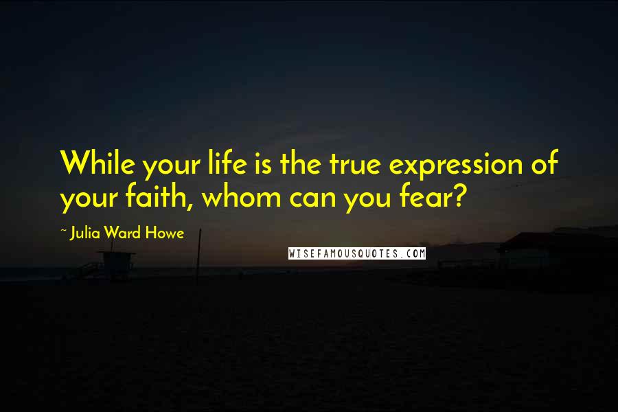 Julia Ward Howe Quotes: While your life is the true expression of your faith, whom can you fear?