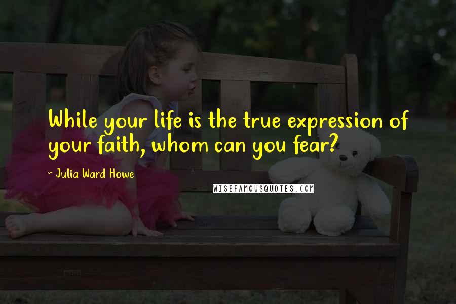 Julia Ward Howe Quotes: While your life is the true expression of your faith, whom can you fear?