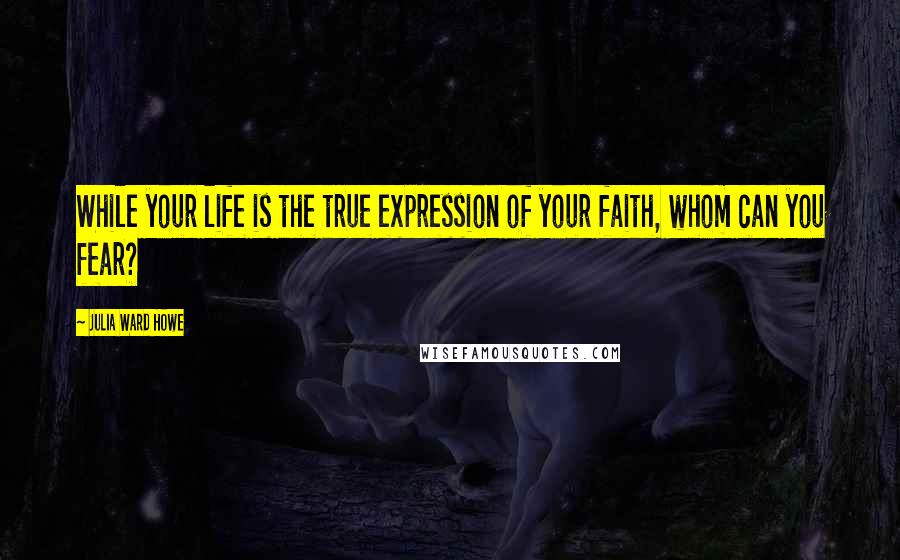 Julia Ward Howe Quotes: While your life is the true expression of your faith, whom can you fear?