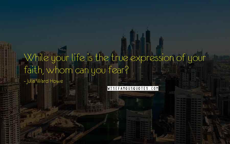 Julia Ward Howe Quotes: While your life is the true expression of your faith, whom can you fear?