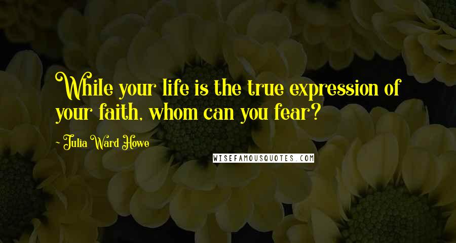 Julia Ward Howe Quotes: While your life is the true expression of your faith, whom can you fear?