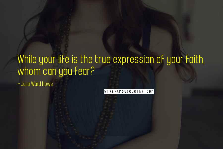 Julia Ward Howe Quotes: While your life is the true expression of your faith, whom can you fear?