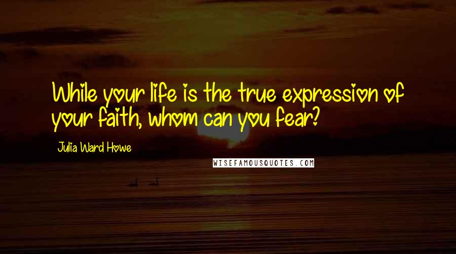 Julia Ward Howe Quotes: While your life is the true expression of your faith, whom can you fear?