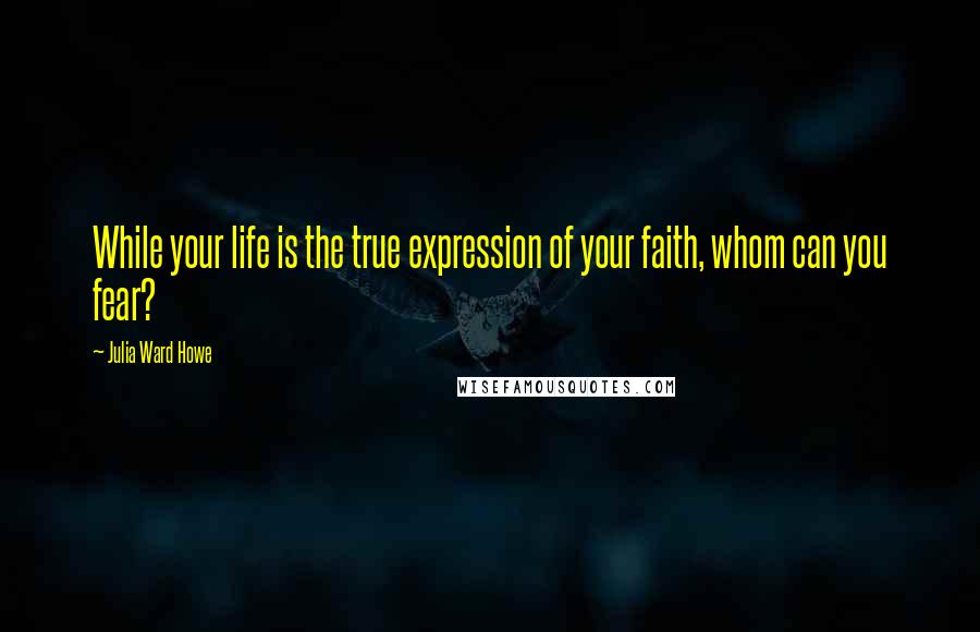 Julia Ward Howe Quotes: While your life is the true expression of your faith, whom can you fear?