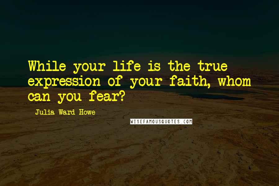 Julia Ward Howe Quotes: While your life is the true expression of your faith, whom can you fear?