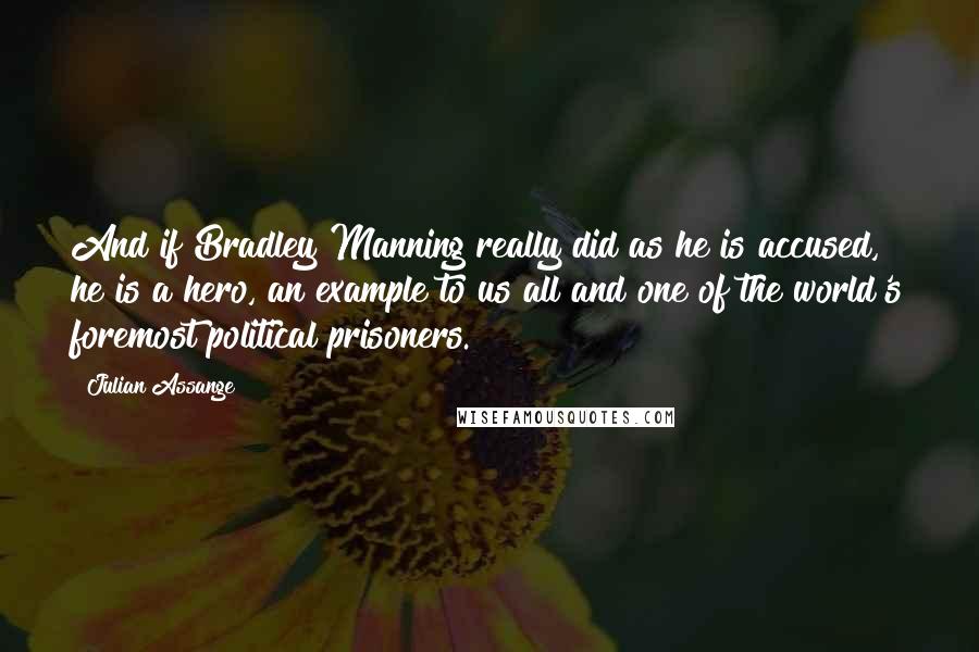 Julian Assange Quotes: And if Bradley Manning really did as he is accused, he is a hero, an example to us all and one of the world's foremost political prisoners.