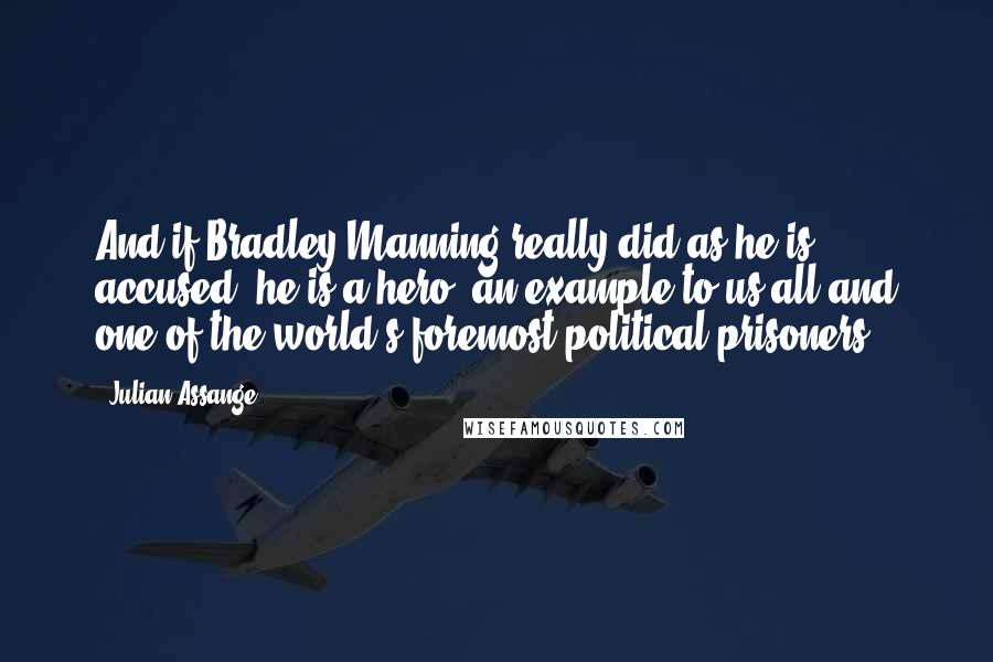 Julian Assange Quotes: And if Bradley Manning really did as he is accused, he is a hero, an example to us all and one of the world's foremost political prisoners.