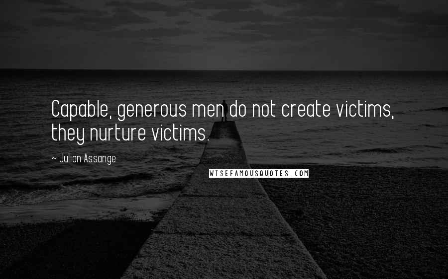 Julian Assange Quotes: Capable, generous men do not create victims, they nurture victims.