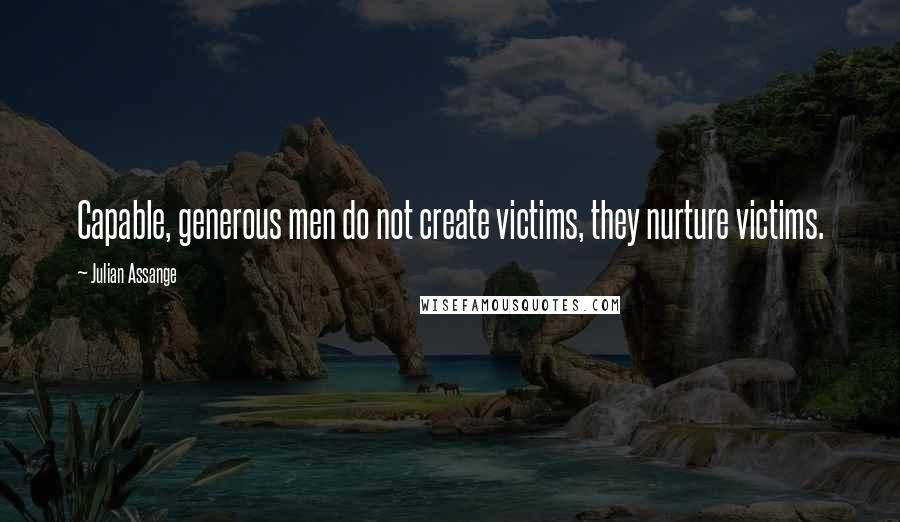 Julian Assange Quotes: Capable, generous men do not create victims, they nurture victims.