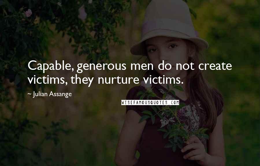 Julian Assange Quotes: Capable, generous men do not create victims, they nurture victims.