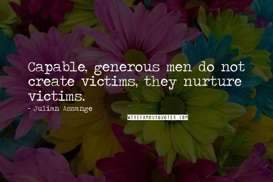 Julian Assange Quotes: Capable, generous men do not create victims, they nurture victims.