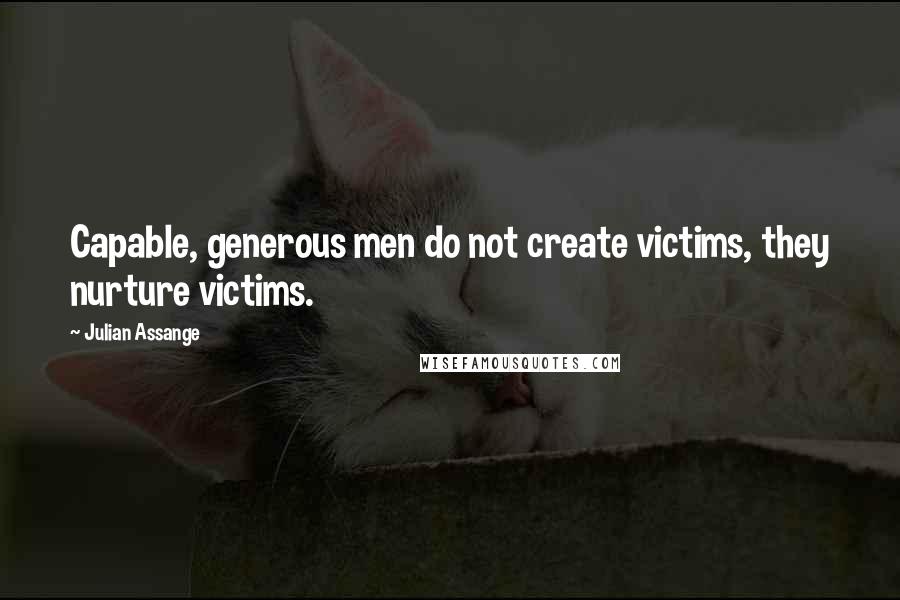 Julian Assange Quotes: Capable, generous men do not create victims, they nurture victims.