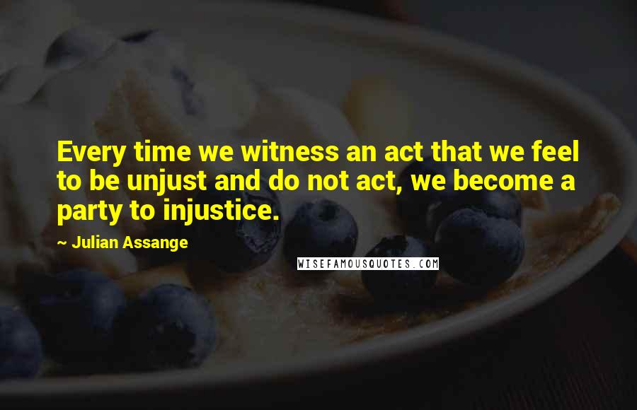Julian Assange Quotes: Every time we witness an act that we feel to be unjust and do not act, we become a party to injustice.