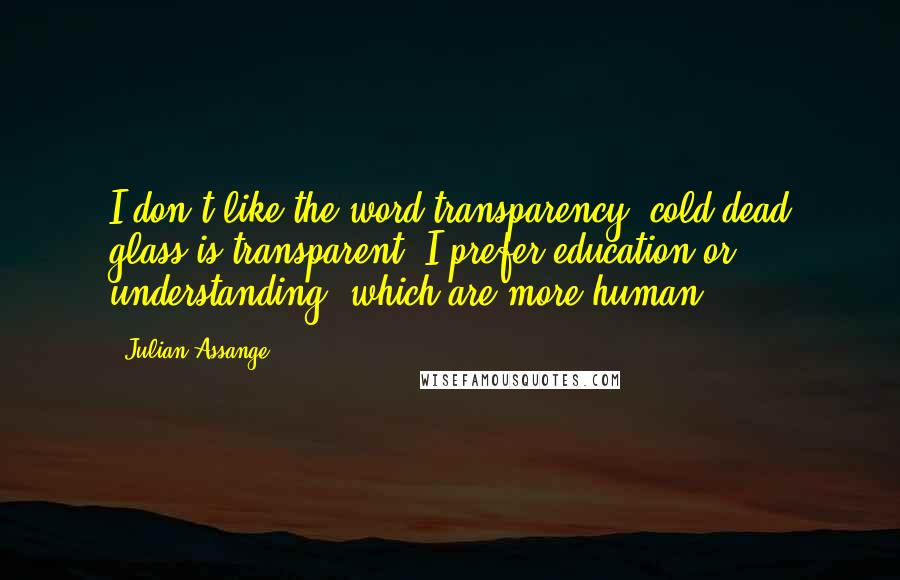 Julian Assange Quotes: I don't like the word transparency; cold dead glass is transparent. I prefer education or understanding, which are more human.
