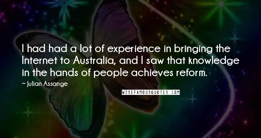 Julian Assange Quotes: I had had a lot of experience in bringing the Internet to Australia, and I saw that knowledge in the hands of people achieves reform.