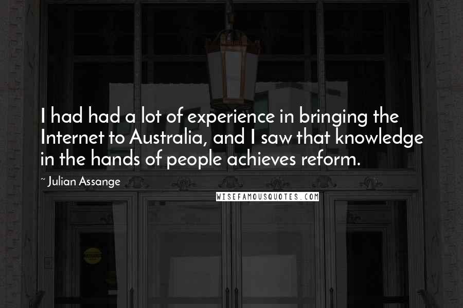 Julian Assange Quotes: I had had a lot of experience in bringing the Internet to Australia, and I saw that knowledge in the hands of people achieves reform.