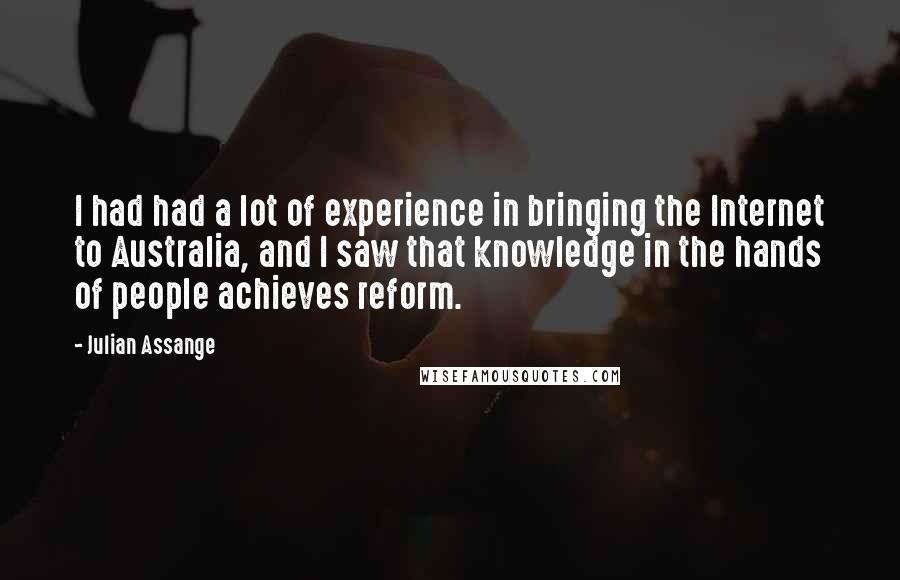 Julian Assange Quotes: I had had a lot of experience in bringing the Internet to Australia, and I saw that knowledge in the hands of people achieves reform.