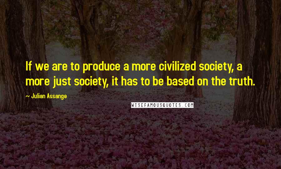 Julian Assange Quotes: If we are to produce a more civilized society, a more just society, it has to be based on the truth.