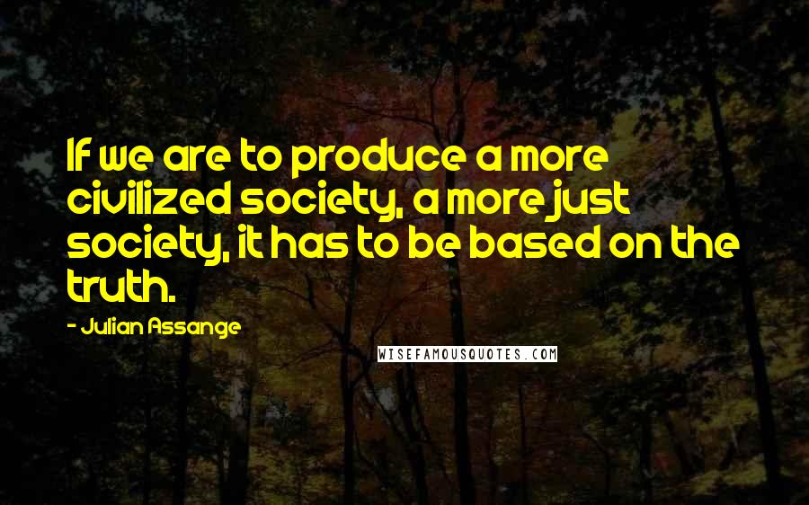 Julian Assange Quotes: If we are to produce a more civilized society, a more just society, it has to be based on the truth.