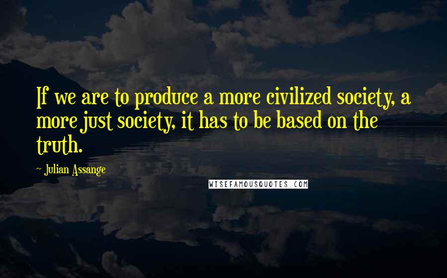 Julian Assange Quotes: If we are to produce a more civilized society, a more just society, it has to be based on the truth.