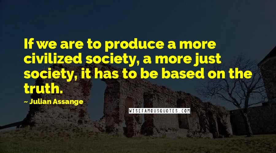 Julian Assange Quotes: If we are to produce a more civilized society, a more just society, it has to be based on the truth.