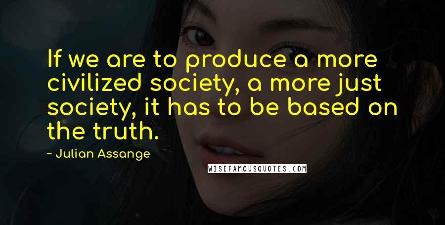 Julian Assange Quotes: If we are to produce a more civilized society, a more just society, it has to be based on the truth.