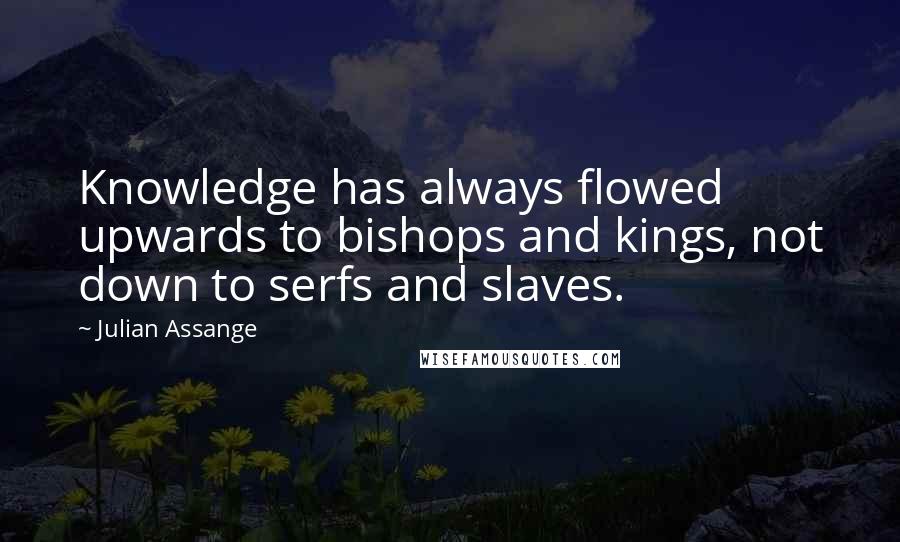 Julian Assange Quotes: Knowledge has always flowed upwards to bishops and kings, not down to serfs and slaves.