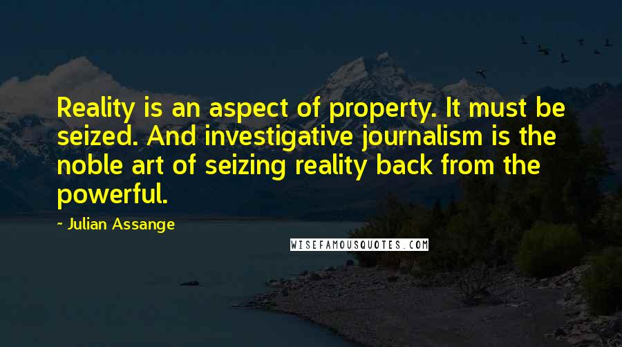 Julian Assange Quotes: Reality is an aspect of property. It must be seized. And investigative journalism is the noble art of seizing reality back from the powerful.