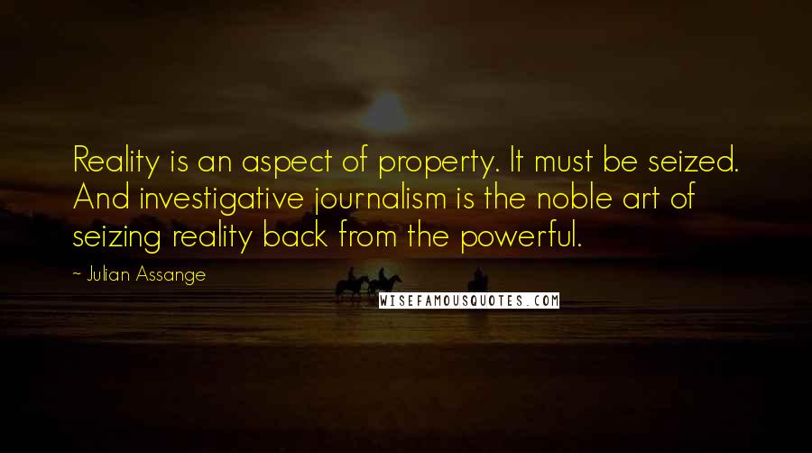 Julian Assange Quotes: Reality is an aspect of property. It must be seized. And investigative journalism is the noble art of seizing reality back from the powerful.