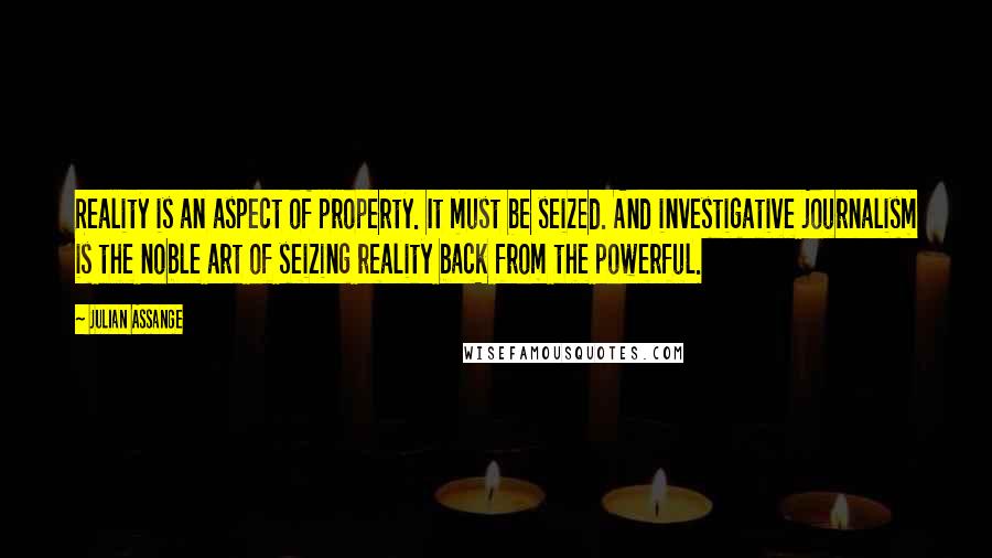 Julian Assange Quotes: Reality is an aspect of property. It must be seized. And investigative journalism is the noble art of seizing reality back from the powerful.