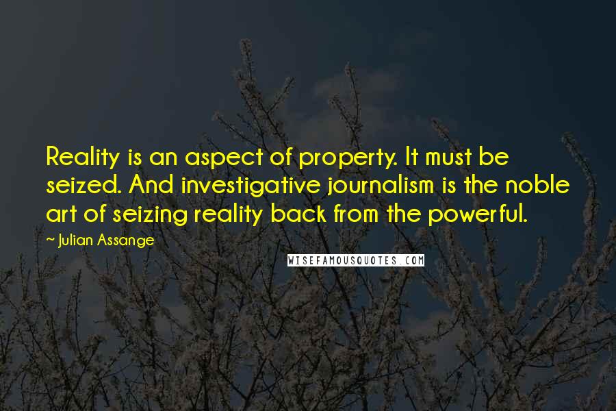 Julian Assange Quotes: Reality is an aspect of property. It must be seized. And investigative journalism is the noble art of seizing reality back from the powerful.