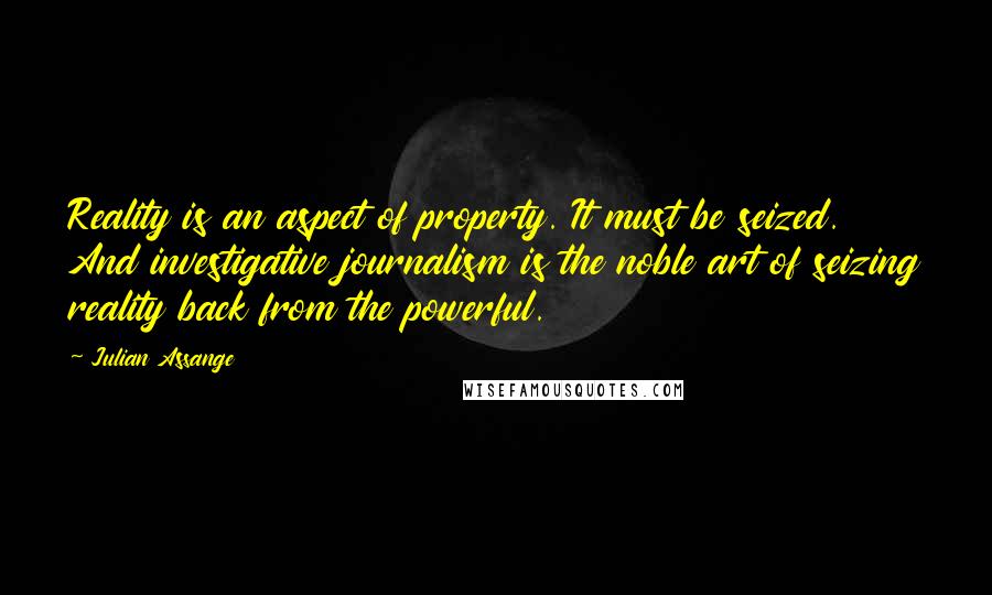 Julian Assange Quotes: Reality is an aspect of property. It must be seized. And investigative journalism is the noble art of seizing reality back from the powerful.