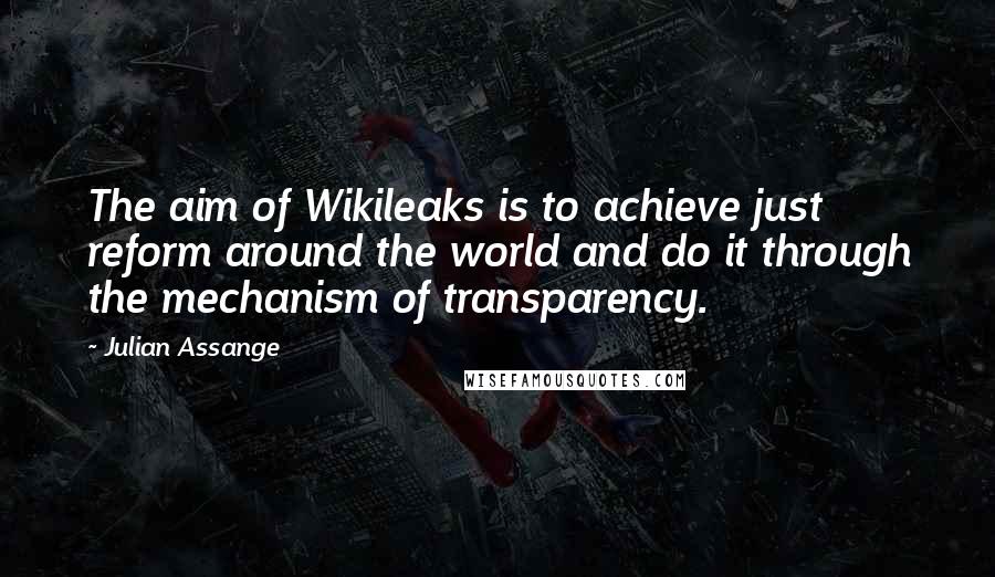 Julian Assange Quotes: The aim of Wikileaks is to achieve just reform around the world and do it through the mechanism of transparency.