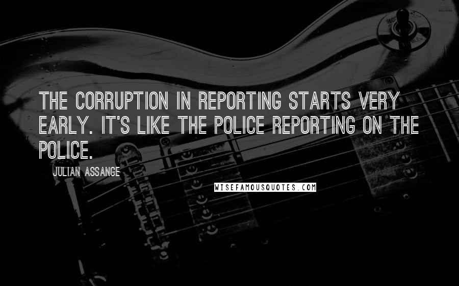 Julian Assange Quotes: The corruption in reporting starts very early. It's like the police reporting on the police.