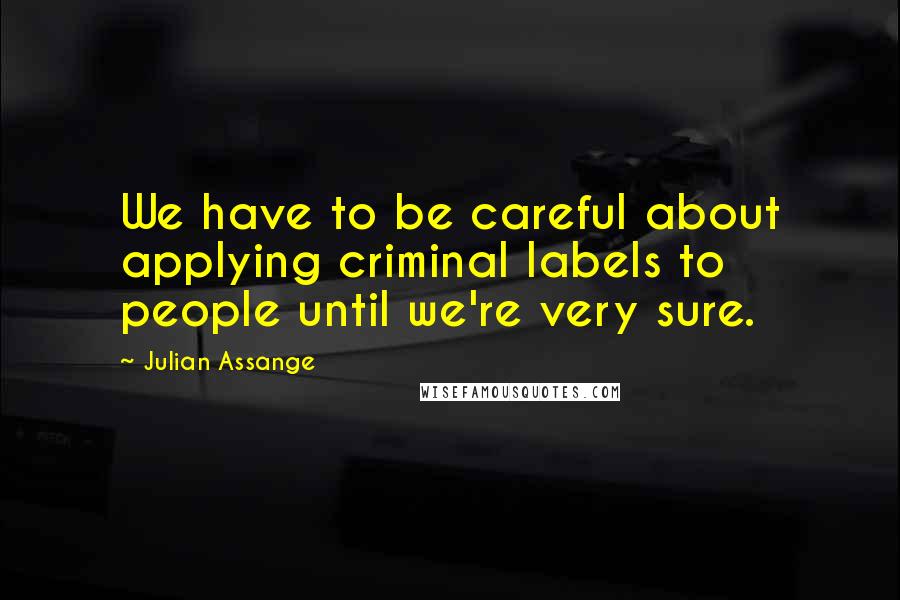 Julian Assange Quotes: We have to be careful about applying criminal labels to people until we're very sure.