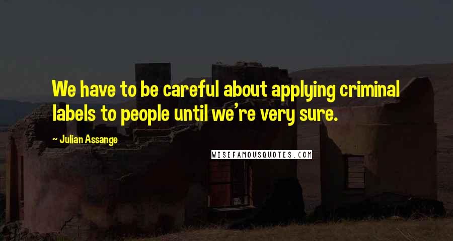 Julian Assange Quotes: We have to be careful about applying criminal labels to people until we're very sure.