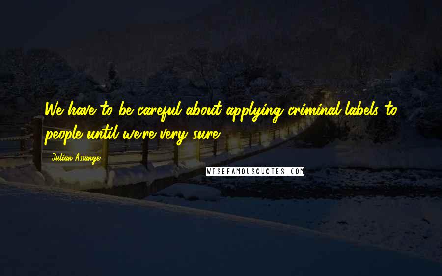 Julian Assange Quotes: We have to be careful about applying criminal labels to people until we're very sure.