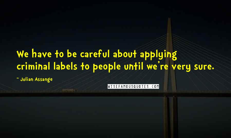 Julian Assange Quotes: We have to be careful about applying criminal labels to people until we're very sure.