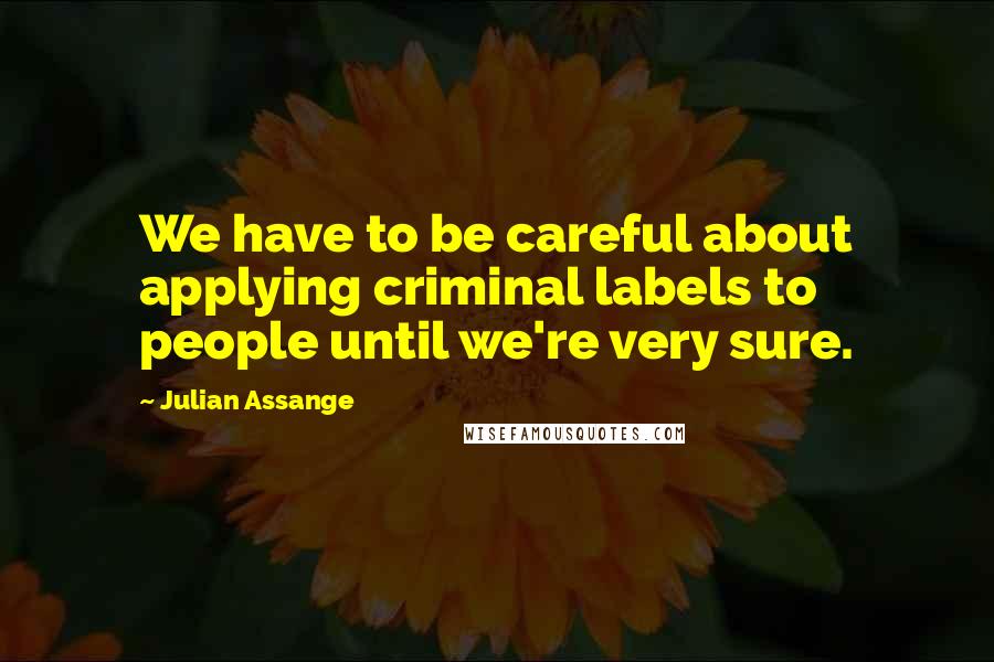 Julian Assange Quotes: We have to be careful about applying criminal labels to people until we're very sure.