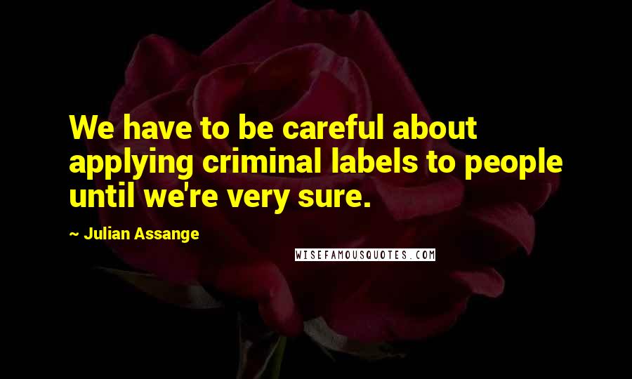 Julian Assange Quotes: We have to be careful about applying criminal labels to people until we're very sure.