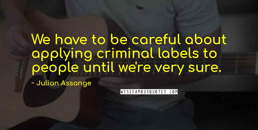 Julian Assange Quotes: We have to be careful about applying criminal labels to people until we're very sure.