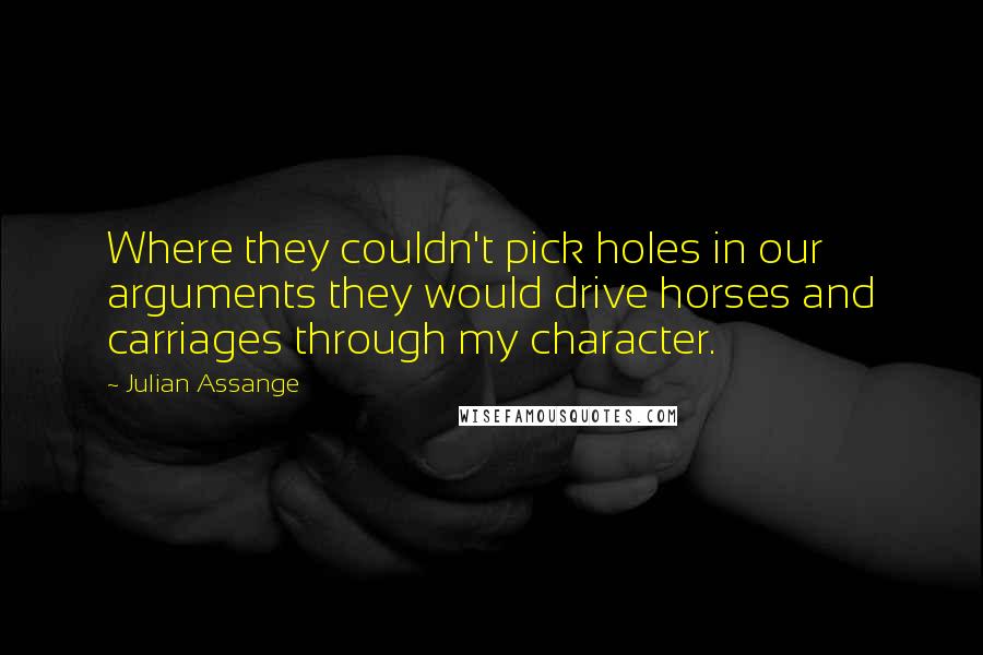 Julian Assange Quotes: Where they couldn't pick holes in our arguments they would drive horses and carriages through my character.