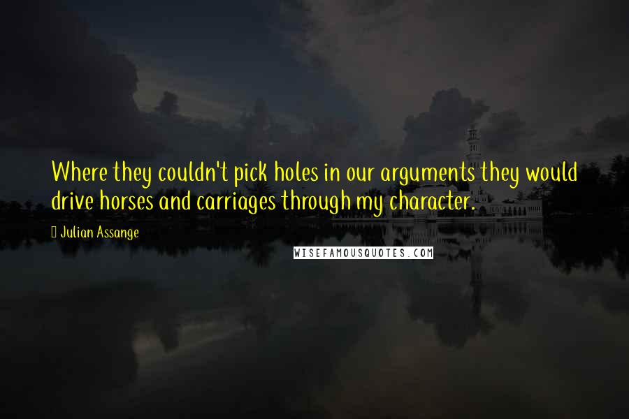 Julian Assange Quotes: Where they couldn't pick holes in our arguments they would drive horses and carriages through my character.