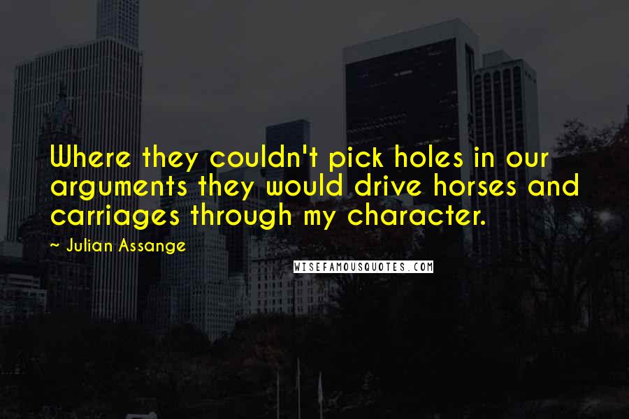 Julian Assange Quotes: Where they couldn't pick holes in our arguments they would drive horses and carriages through my character.