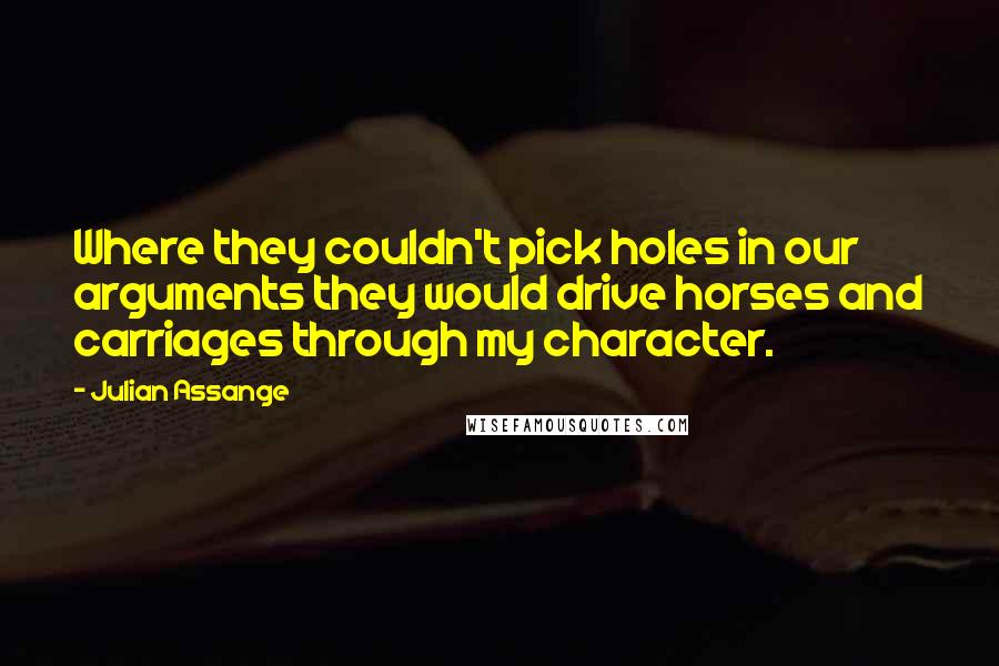 Julian Assange Quotes: Where they couldn't pick holes in our arguments they would drive horses and carriages through my character.