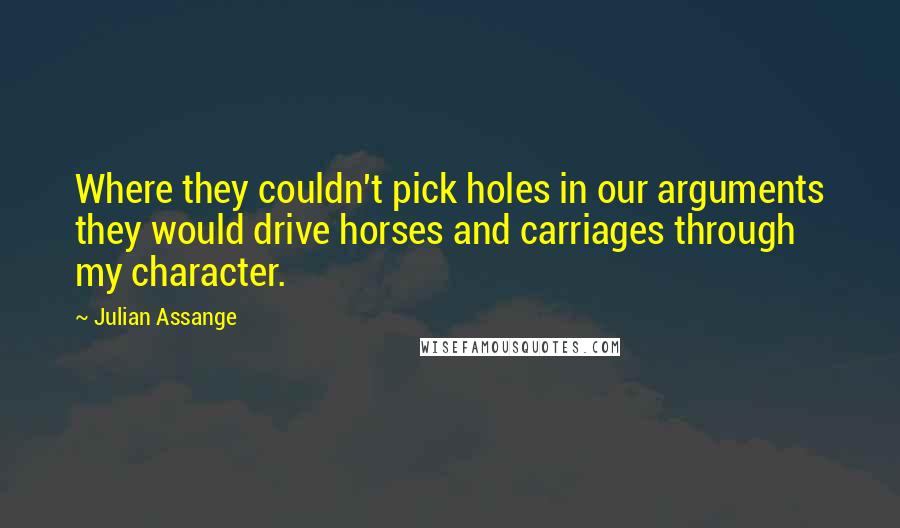 Julian Assange Quotes: Where they couldn't pick holes in our arguments they would drive horses and carriages through my character.