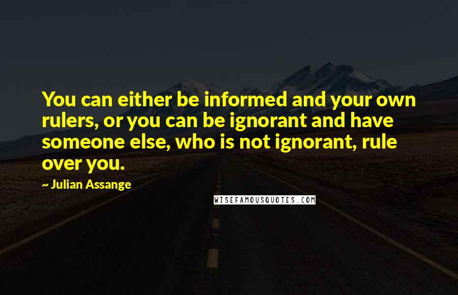 Julian Assange Quotes: You can either be informed and your own rulers, or you can be ignorant and have someone else, who is not ignorant, rule over you.