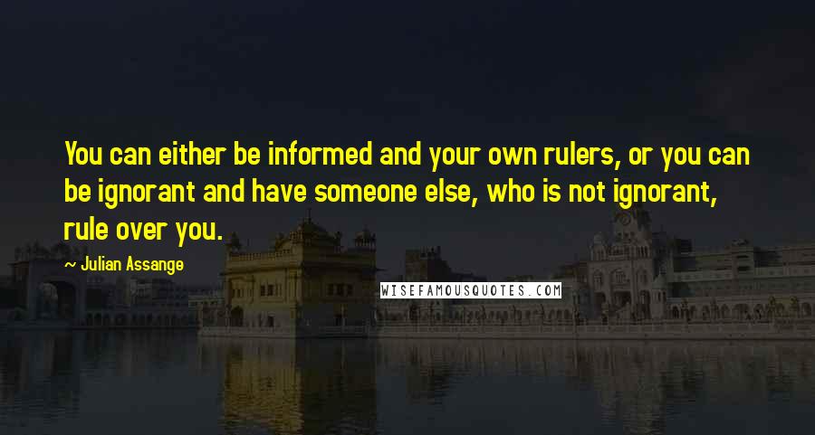 Julian Assange Quotes: You can either be informed and your own rulers, or you can be ignorant and have someone else, who is not ignorant, rule over you.