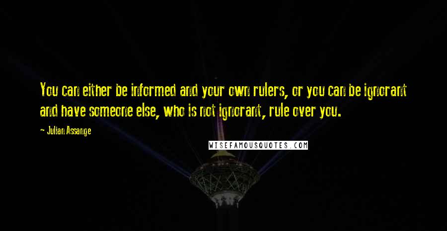 Julian Assange Quotes: You can either be informed and your own rulers, or you can be ignorant and have someone else, who is not ignorant, rule over you.