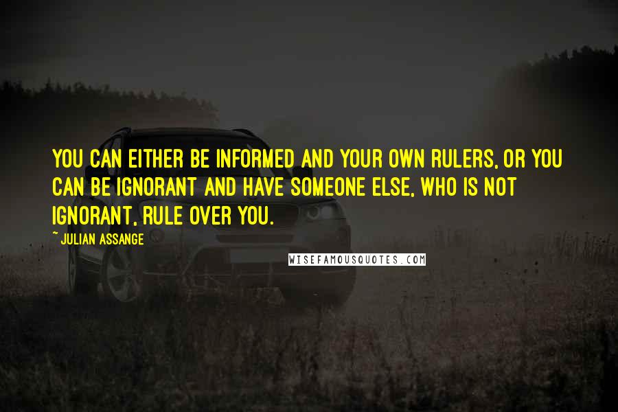 Julian Assange Quotes: You can either be informed and your own rulers, or you can be ignorant and have someone else, who is not ignorant, rule over you.